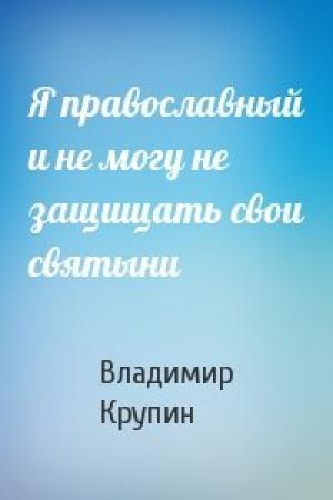 Обложка книги «Я православный и не могу не защищать свои святыни» — Владимир Крупин