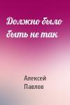 Алексей Павлов - Должно было быть не так