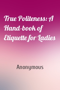 True Politeness: A Hand-book of Etiquette for Ladies