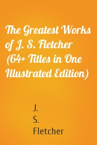 The Greatest Works of J. S. Fletcher (64+ Titles in One Illustrated Edition)