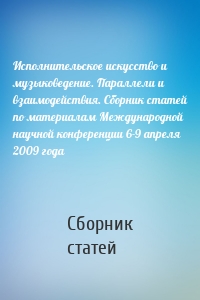 Исполнительское искусство и музыковедение. Параллели и взаимодействия. Сборник статей по материалам Международной научной конференции 6-9 апреля 2009 года