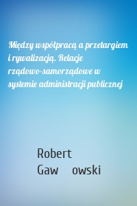 Między współpracą a przetargiem i rywalizacją. Relacje rządowo-samorządowe w systemie administracji publicznej