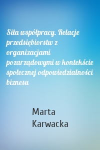 Siła współpracy. Relacje przedsiębiorstw z organizacjami pozarządowymi w kontekście społecznej odpowiedzialności biznesu