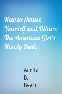 How to Amuse Yourself and Others: The American Girl's Handy Book