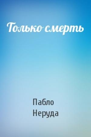Обложка книги «Только смерть» — Пабло Неруда
