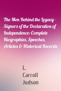 The Men Behind the Legacy - Signers of the Declaration of Independence: Complete Biographies, Speeches, Articles & Historical Records